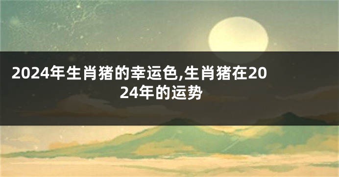2024年生肖猪的幸运色,生肖猪在2024年的运势