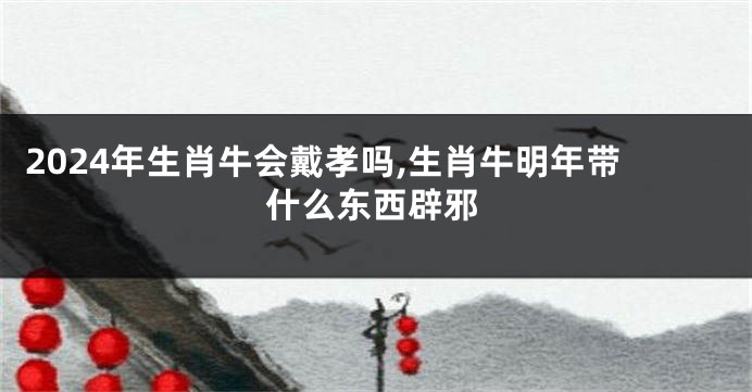 2024年生肖牛会戴孝吗,生肖牛明年带什么东西辟邪
