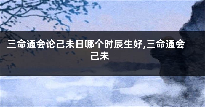 三命通会论己未日哪个时辰生好,三命通会 己未