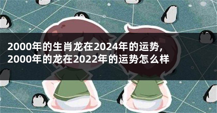 2000年的生肖龙在2024年的运势,2000年的龙在2022年的运势怎么样