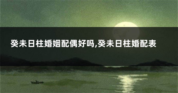癸未日柱婚姻配偶好吗,癸未日柱婚配表