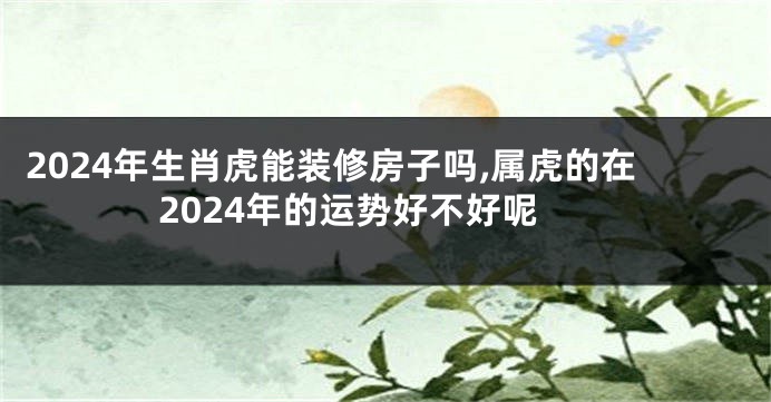 2024年生肖虎能装修房子吗,属虎的在2024年的运势好不好呢