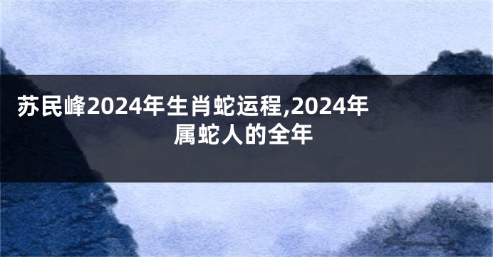 苏民峰2024年生肖蛇运程,2024年属蛇人的全年