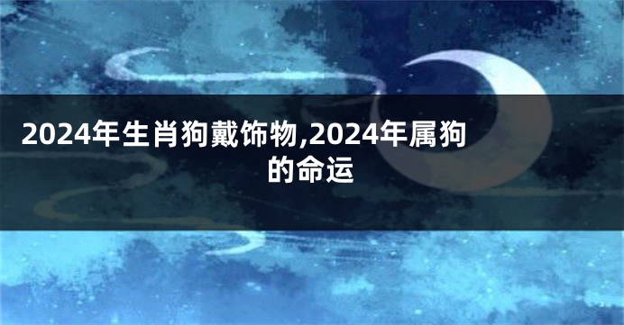 2024年生肖狗戴饰物,2024年属狗的命运