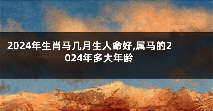 2024年生肖马几月生人命好,属马的2024年多大年龄