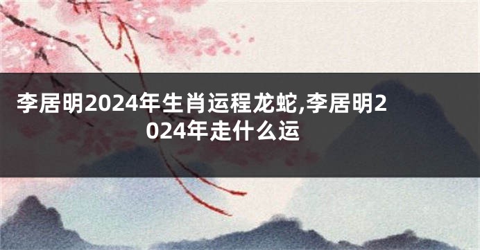 李居明2024年生肖运程龙蛇,李居明2024年走什么运