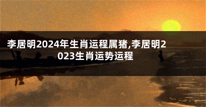李居明2024年生肖运程属猪,李居明2023生肖运势运程