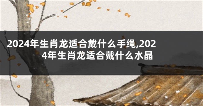 2024年生肖龙适合戴什么手绳,2024年生肖龙适合戴什么水晶