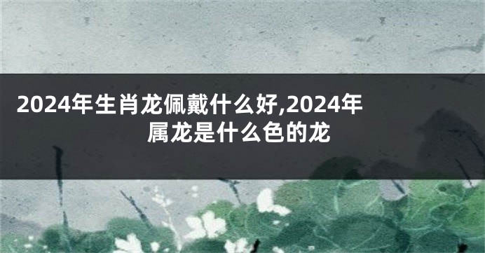 2024年生肖龙佩戴什么好,2024年属龙是什么色的龙