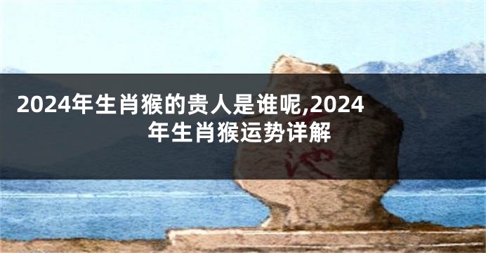 2024年生肖猴的贵人是谁呢,2024年生肖猴运势详解