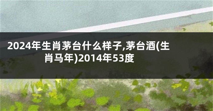 2024年生肖茅台什么样子,茅台酒(生肖马年)2014年53度