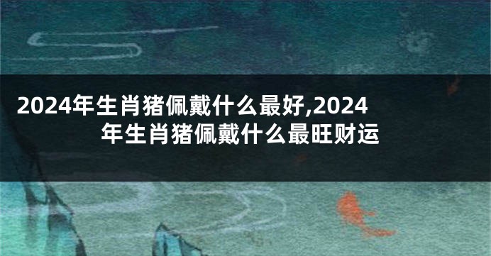 2024年生肖猪佩戴什么最好,2024年生肖猪佩戴什么最旺财运