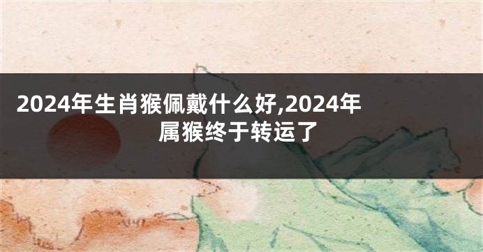 2024年生肖猴佩戴什么好,2024年属猴终于转运了