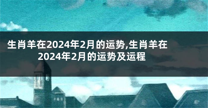 生肖羊在2024年2月的运势,生肖羊在2024年2月的运势及运程