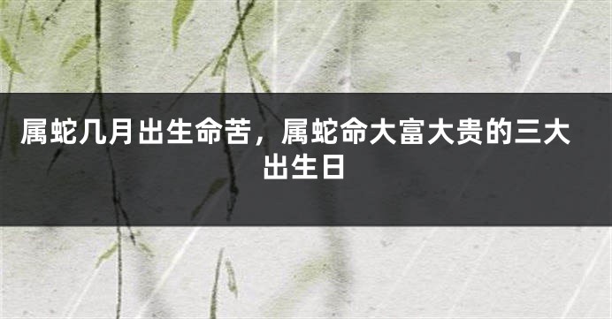 属蛇几月出生命苦，属蛇命大富大贵的三大出生日