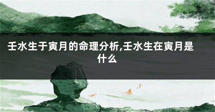 壬水生于寅月的命理分析,壬水生在寅月是什么