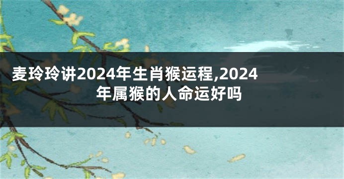 麦玲玲讲2024年生肖猴运程,2024年属猴的人命运好吗