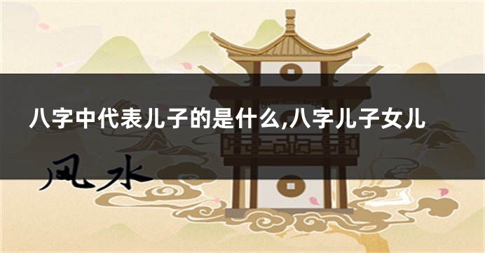 八字中代表儿子的是什么,八字儿子女儿