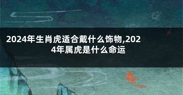 2024年生肖虎适合戴什么饰物,2024年属虎是什么命运