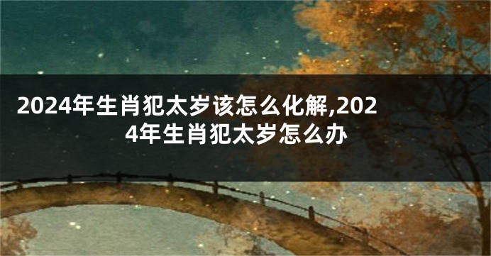 2024年生肖犯太岁该怎么化解,2024年生肖犯太岁怎么办