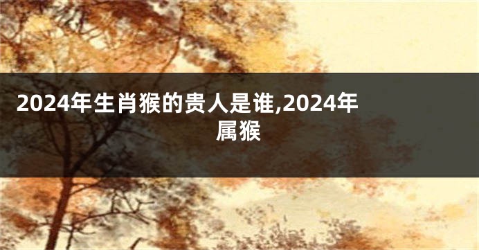 2024年生肖猴的贵人是谁,2024年属猴