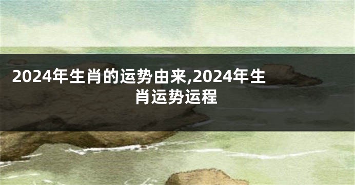 2024年生肖的运势由来,2024年生肖运势运程