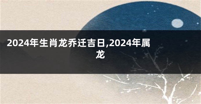 2024年生肖龙乔迁吉日,2024年属龙