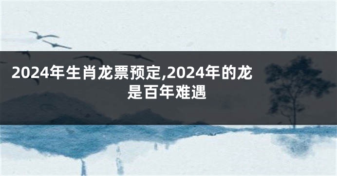 2024年生肖龙票预定,2024年的龙是百年难遇