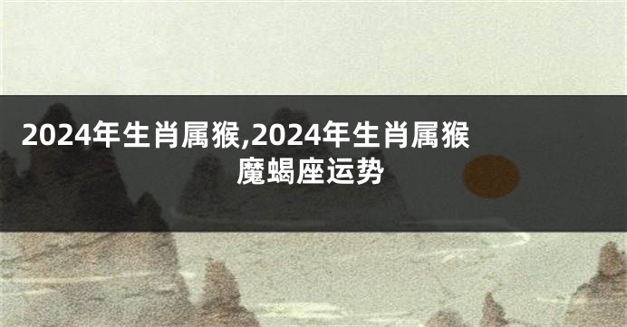 2024年生肖属猴,2024年生肖属猴魔蝎座运势