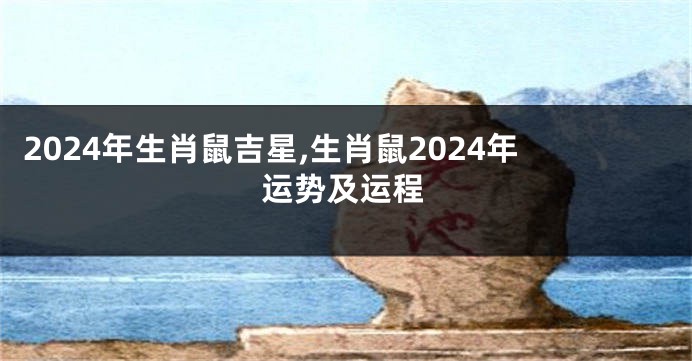 2024年生肖鼠吉星,生肖鼠2024年运势及运程