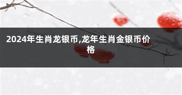 2024年生肖龙银币,龙年生肖金银币价格