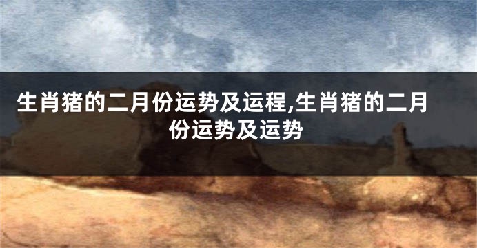 生肖猪的二月份运势及运程,生肖猪的二月份运势及运势