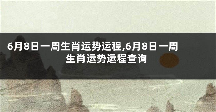 6月8日一周生肖运势运程,6月8日一周生肖运势运程查询