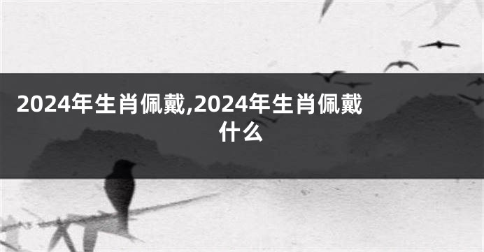2024年生肖佩戴,2024年生肖佩戴什么