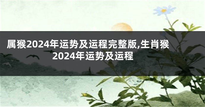 属猴2024年运势及运程完整版,生肖猴2024年运势及运程
