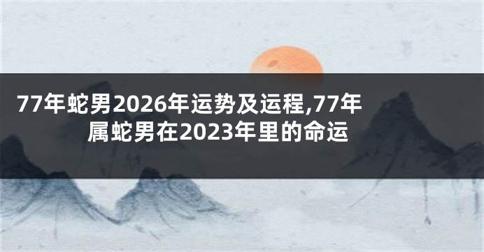 77年蛇男2026年运势及运程,77年属蛇男在2023年里的命运