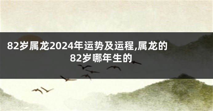 82岁属龙2024年运势及运程,属龙的82岁哪年生的