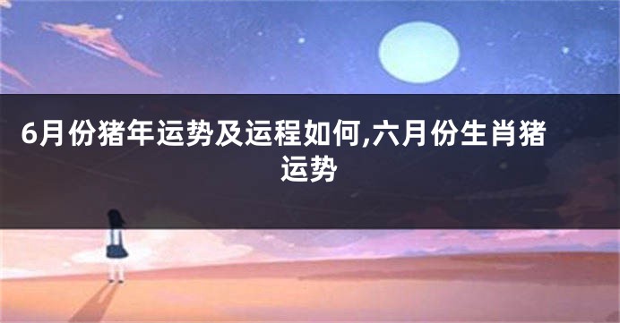 6月份猪年运势及运程如何,六月份生肖猪运势