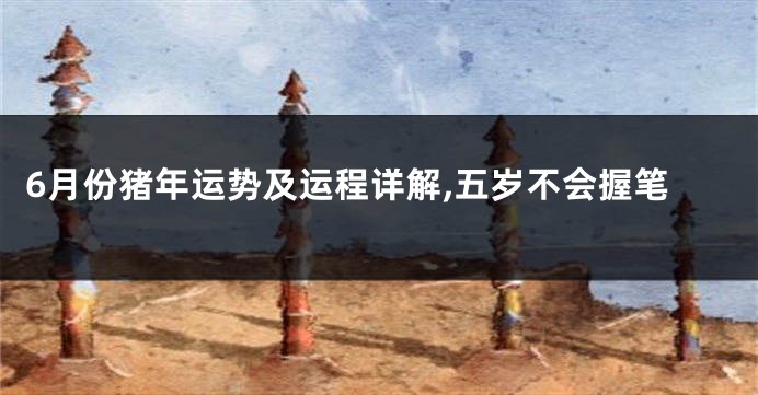 6月份猪年运势及运程详解,五岁不会握笔
