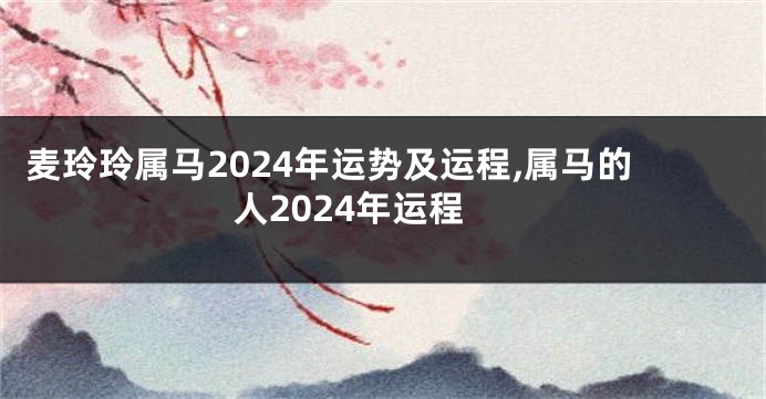 麦玲玲属马2024年运势及运程,属马的人2024年运程
