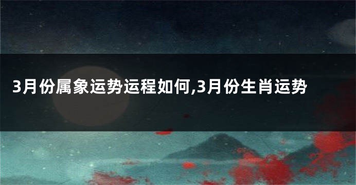 3月份属象运势运程如何,3月份生肖运势