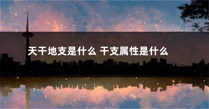 天干地支是什么 干支属性是什么