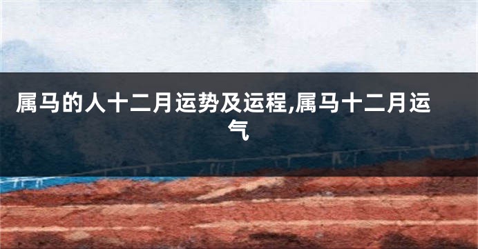 属马的人十二月运势及运程,属马十二月运气