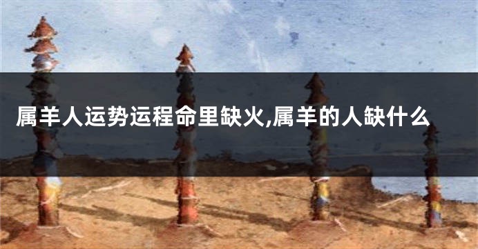 属羊人运势运程命里缺火,属羊的人缺什么