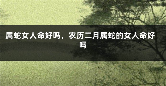 属蛇女人命好吗，农历二月属蛇的女人命好吗