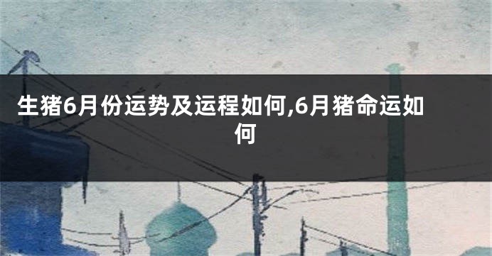 生猪6月份运势及运程如何,6月猪命运如何