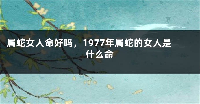 属蛇女人命好吗，1977年属蛇的女人是什么命