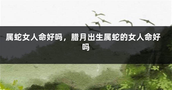 属蛇女人命好吗，腊月出生属蛇的女人命好吗
