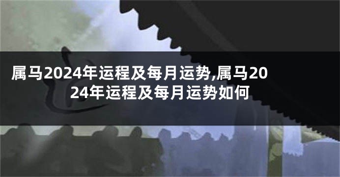 属马2024年运程及每月运势,属马2024年运程及每月运势如何