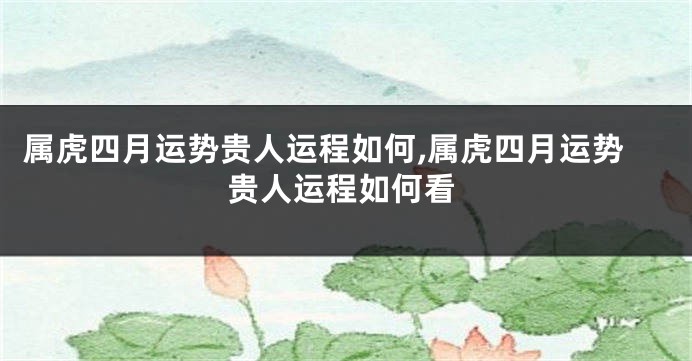 属虎四月运势贵人运程如何,属虎四月运势贵人运程如何看